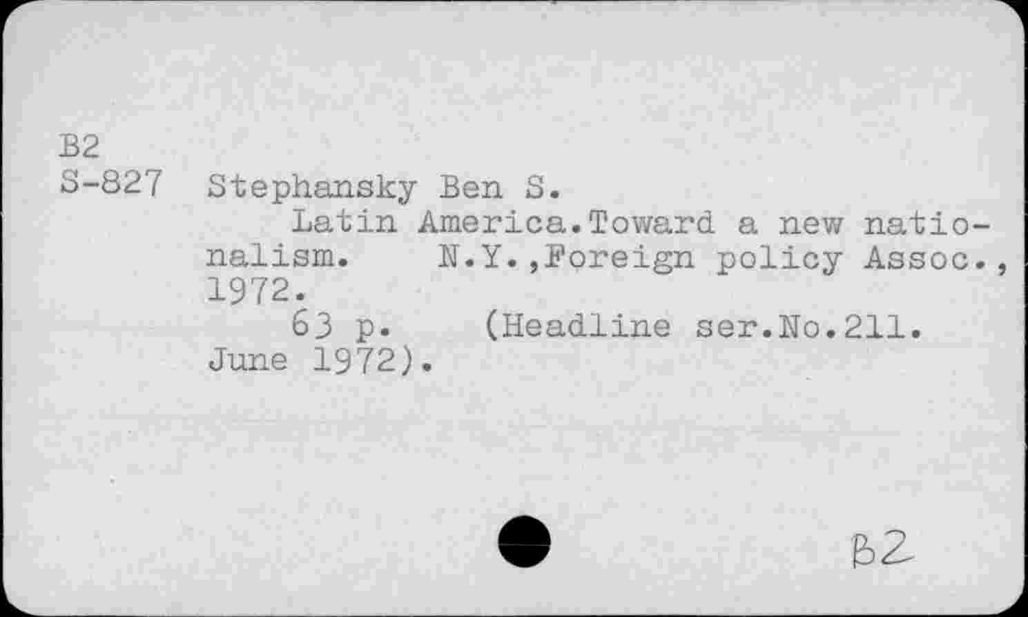 ﻿B2
S-827 Stephansky Ben S.
Latin America.Toward a new nationalism. N.Y.,Foreign policy Assoc., 1972.
63 p. (Headline ser.No.211.
June 1972).
